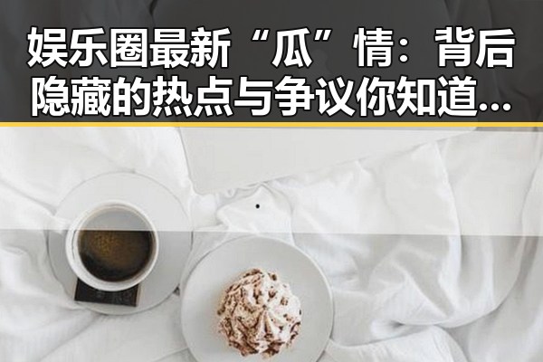 娱乐圈最新“瓜”情：背后隐藏的热点与争议你知道了吗？🤔